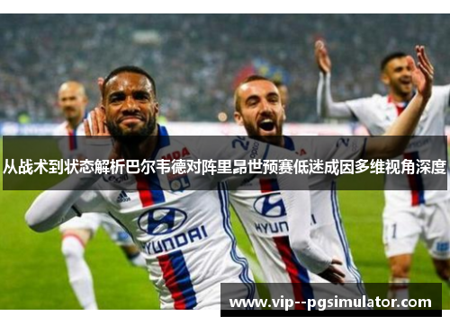 从战术到状态解析巴尔韦德对阵里昂世预赛低迷成因多维视角深度