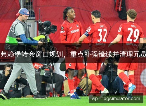 弗赖堡转会窗口规划，重点补强锋线并清理冗员